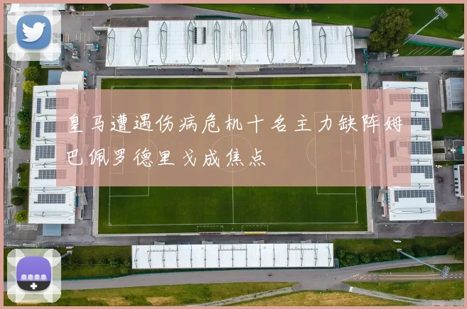 皇马遭遇伤病危机十名主力缺阵姆巴佩罗德里戈成焦点