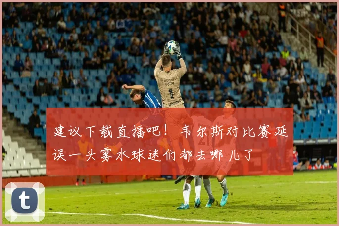 建议下载直播吧！韦尔斯对比赛延误一头雾水球迷们都去哪儿了