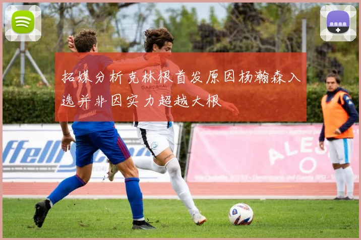 拓媒分析克林根首发原因杨瀚森入选并非因实力超越大根
