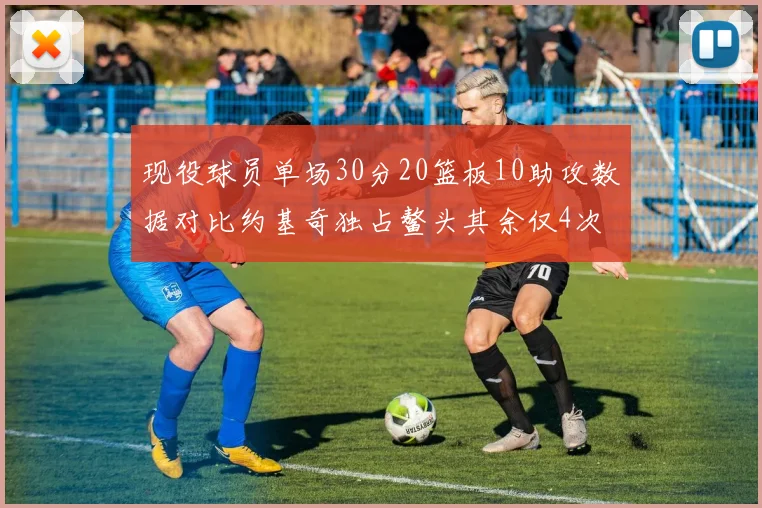 现役球员单场30分20篮板10助攻数据对比约基奇独占鳌头其余仅4次