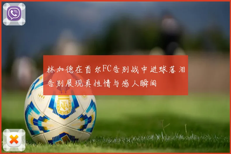 林加德在首尔FC告别战中进球落泪告别展现真性情与感人瞬间
