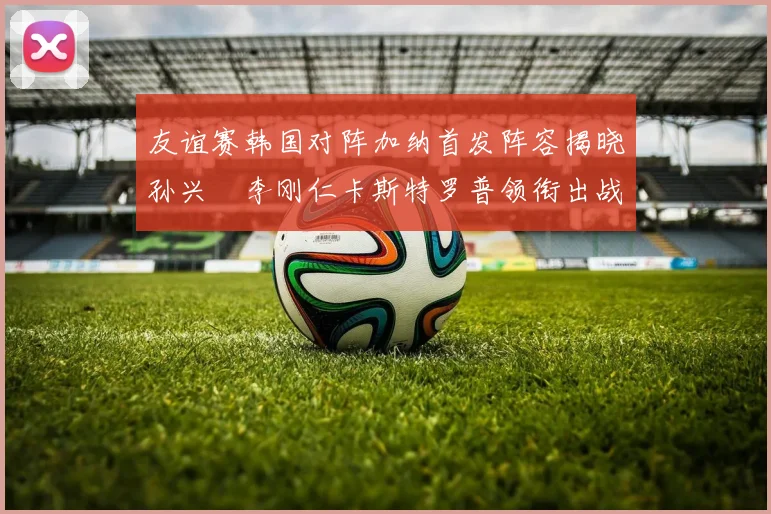 友谊赛韩国对阵加纳首发阵容揭晓孙兴慜李刚仁卡斯特罗普领衔出战