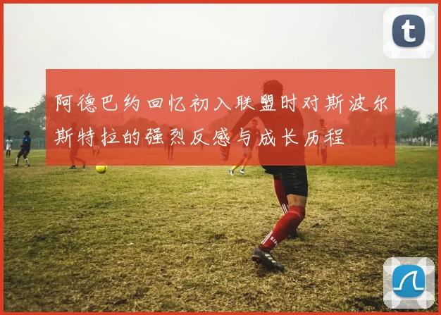 阿德巴约回忆初入联盟时对斯波尔斯特拉的强烈反感与成长历程