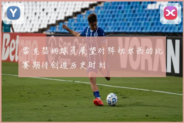 雷克瑟姆球员展望对阵切尔西的比赛期待创造历史时刻
