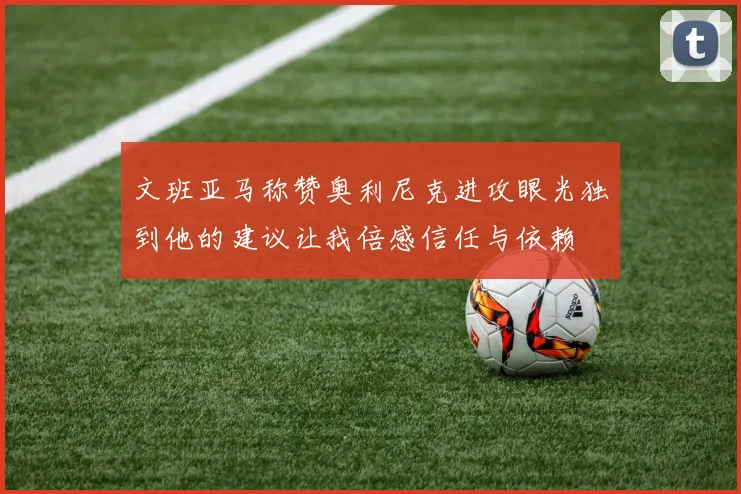 文班亚马称赞奥利尼克进攻眼光独到他的建议让我倍感信任与依赖