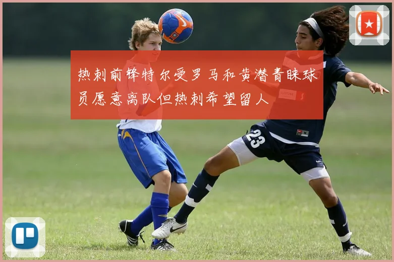 热刺前锋特尔受罗马和黄潜青睐球员愿意离队但热刺希望留人