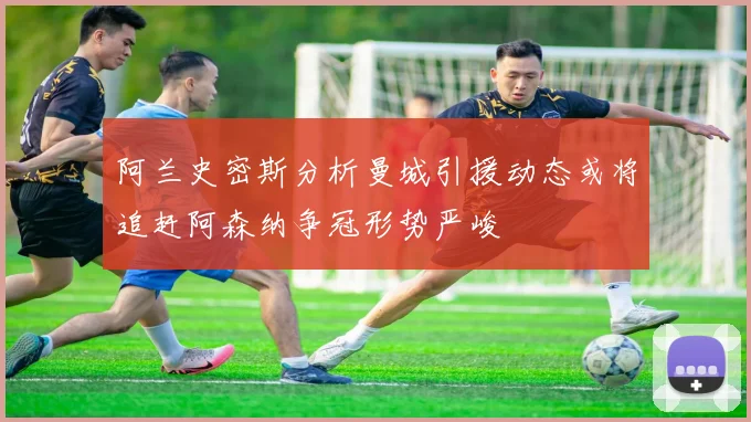 阿兰史密斯分析曼城引援动态或将追赶阿森纳争冠形势严峻
