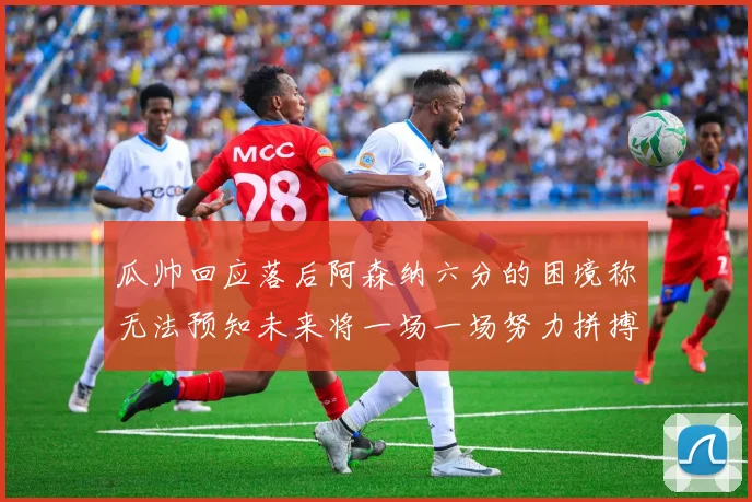 瓜帅回应落后阿森纳六分的困境称无法预知未来将一场一场努力拼搏