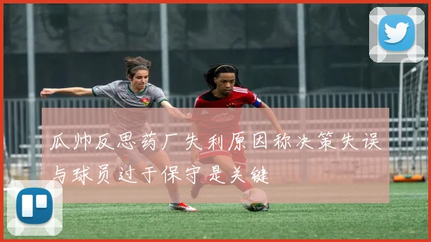 瓜帅反思药厂失利原因称决策失误与球员过于保守是关键