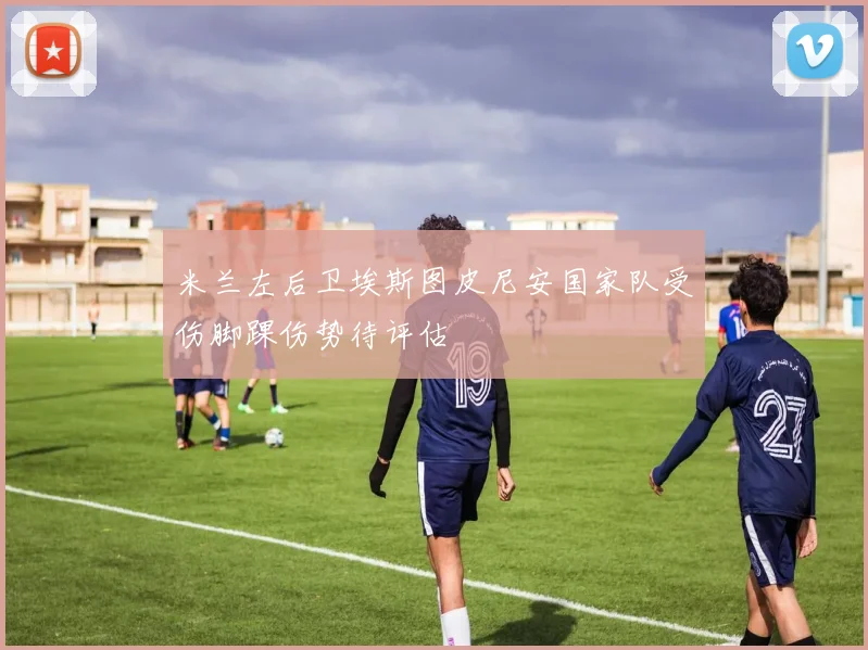 米兰左后卫埃斯图皮尼安国家队受伤脚踝伤势待评估