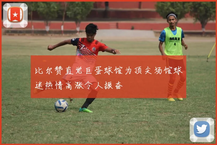 比尔赞直觉巨蛋球馆为顶尖场馆球迷热情高涨令人振奋