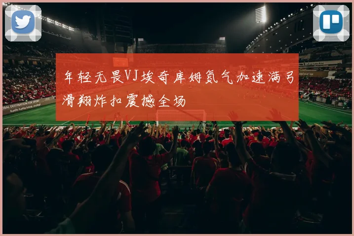 年轻无畏VJ埃奇库姆氮气加速满弓滑翔炸扣震撼全场