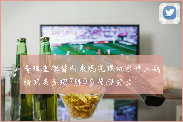 普理查德替补表现亮眼凯尔特人战绩完美无瑕7胜0负展现实力