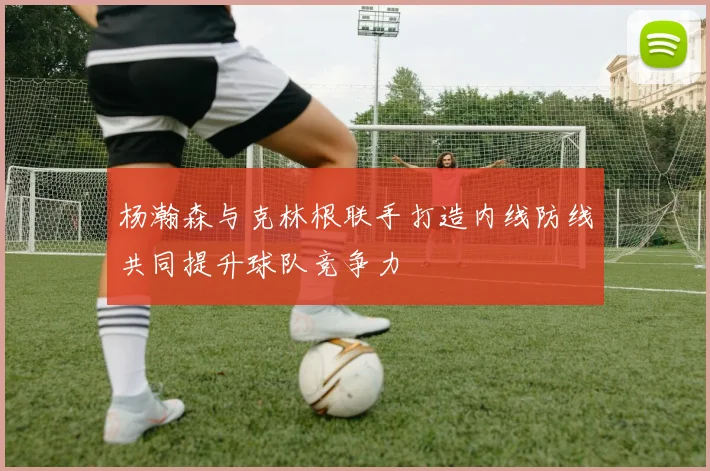 杨瀚森与克林根联手打造内线防线共同提升球队竞争力