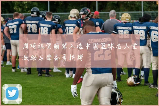 周琦祝贺前辈入选中国篮球名人堂激励后辈奋勇拼搏