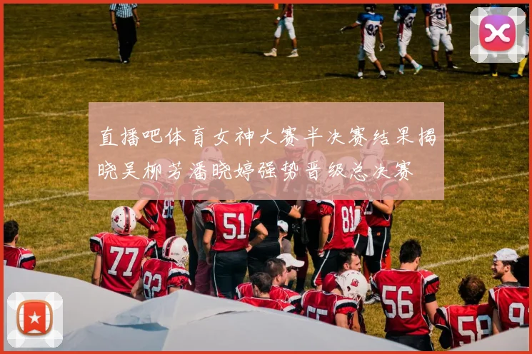 直播吧体育女神大赛半决赛结果揭晓吴柳芳潘晓婷强势晋级总决赛