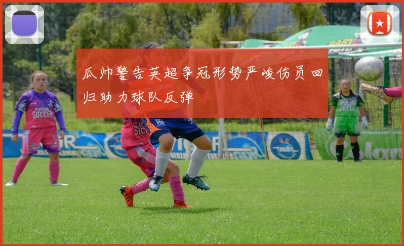 瓜帅警告英超争冠形势严峻伤员回归助力球队反弹