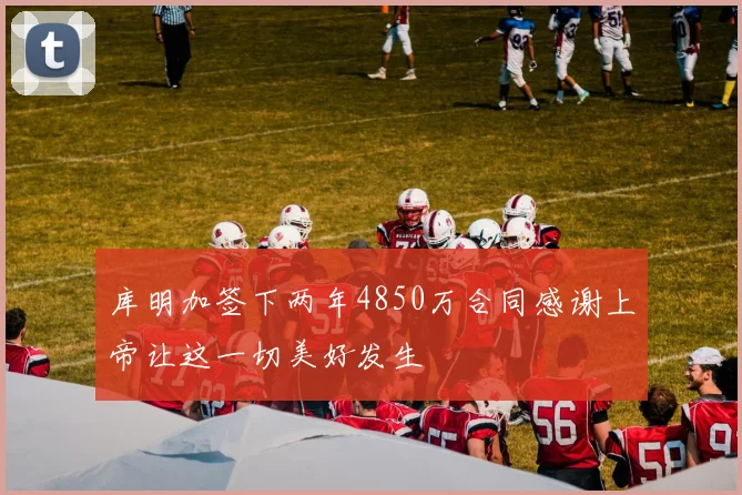 库明加签下两年4850万合同感谢上帝让这一切美好发生