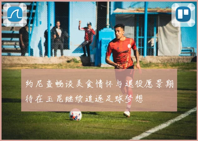 约尼查畅谈美食情怀与退役愿景期待在玉昆继续追逐足球梦想