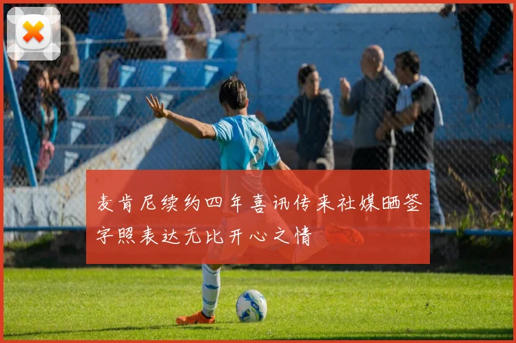 麦肯尼续约四年喜讯传来社媒晒签字照表达无比开心之情