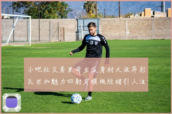 小吧社交秀里奇女友身材大放异彩瓦尔加魅力四射穿旗袍短裙引人注目