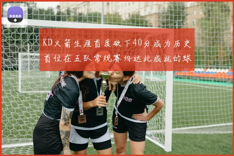 KD火箭生涯首度砍下40分成为历史首位在五队常规赛均达此成就的球员