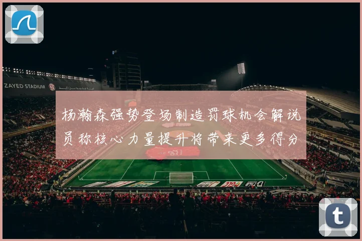 杨瀚森强势登场制造罚球机会解说员称核心力量提升将带来更多得分可能
