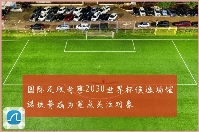 国际足联考察2030世界杯候选场馆诺坎普成为重点关注对象