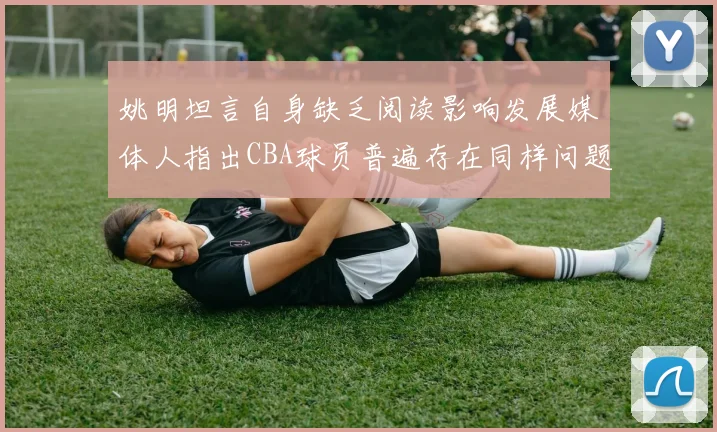 姚明坦言自身缺乏阅读影响发展媒体人指出CBA球员普遍存在同样问题