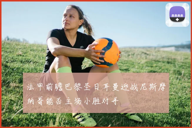 法甲前瞻巴黎圣日耳曼迎战尼斯摩纳哥能否主场小胜对手