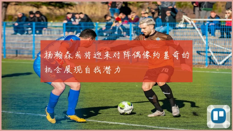 杨瀚森或将迎来对阵偶像约基奇的机会展现自我潜力