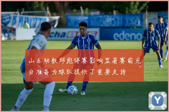山东助教邱彪停赛影响显著赛前充分准备为球队提供了重要支持