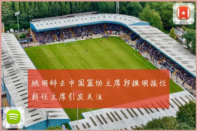 姚明辞去中国篮协主席郭振明接任新任主席引发关注
