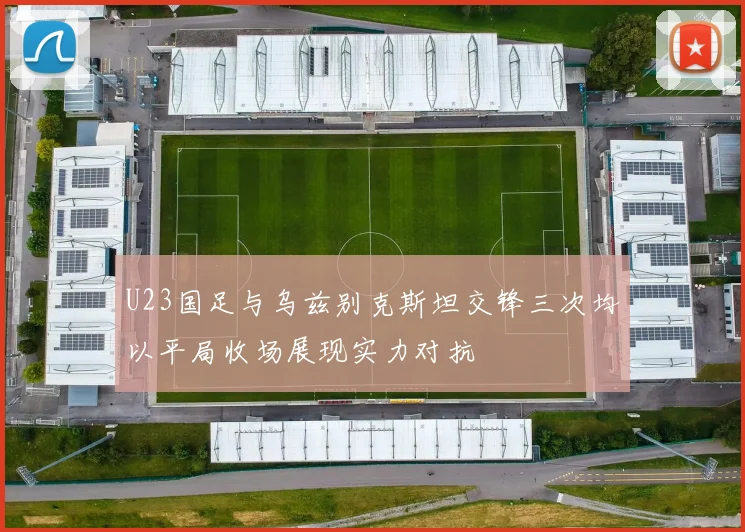U23国足与乌兹别克斯坦交锋三次均以平局收场展现实力对抗