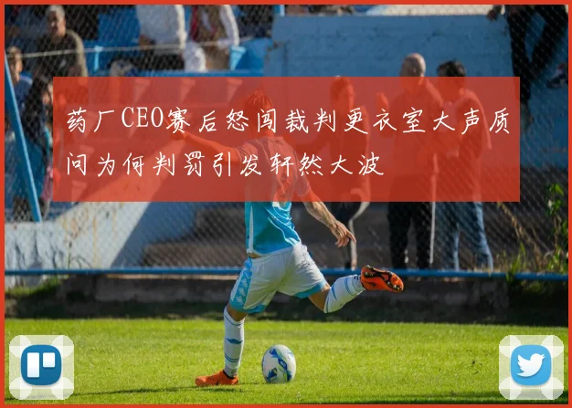 药厂CEO赛后怒闯裁判更衣室大声质问为何判罚引发轩然大波